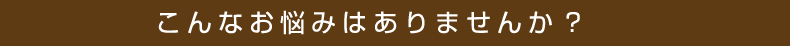 こんなお悩みありませんか？